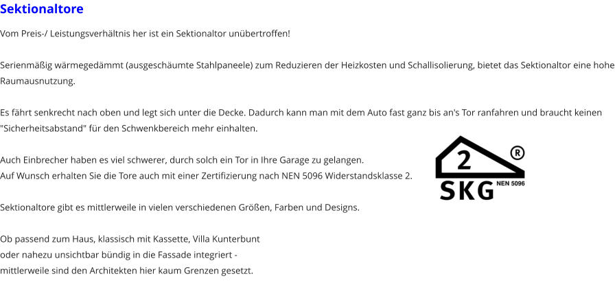 Sektionaltore Vom Preis-/ Leistungsverh�ltnis her ist ein Sektionaltor un�bertroffen!  Serienm��ig w�rmeged�mmt (ausgesch�umte Stahlpaneele) zum Reduzieren der Heizkosten und Schallisolierung, bietet das Sektionaltor eine hohe Raumausnutzung.  Es f�hrt senkrecht nach oben und legt sich unter die Decke. Dadurch kann man mit dem Auto fast ganz bis an's Tor ranfahren und braucht keinen "Sicherheitsabstand" f�r den Schwenkbereich mehr einhalten.  Auch Einbrecher haben es viel schwerer, durch solch ein Tor in Ihre Garage zu gelangen. Auf Wunsch erhalten Sie die Tore auch mit einer Zertifizierung nach NEN 5096 Widerstandsklasse 2.  Sektionaltore gibt es mittlerweile in vielen verschiedenen Gr��en, Farben und Designs.  Ob passend zum Haus, klassisch mit Kassette, Villa Kunterbuntoder nahezu unsichtbar b�ndig in die Fassade integriert - mittlerweile sind den Architekten hier kaum Grenzen gesetzt.