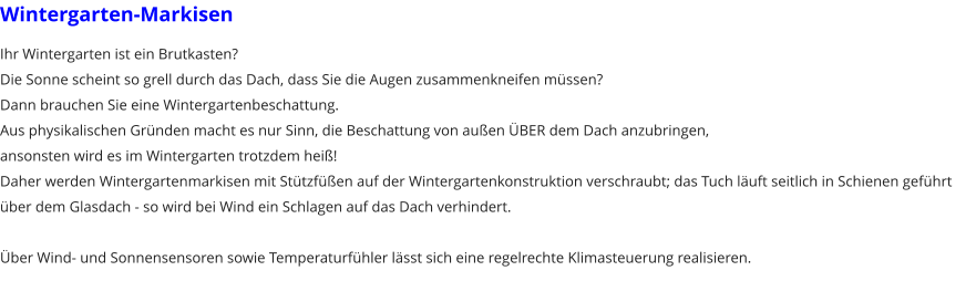 Wintergarten-Markisen Ihr Wintergarten ist ein Brutkasten? Die Sonne scheint so grell durch das Dach, dass Sie die Augen zusammenkneifen m�ssen? Dann brauchen Sie eine Wintergartenbeschattung. Aus physikalischen Gr�nden macht es nur Sinn, die Beschattung von au�en �BER dem Dach anzubringen, ansonsten wird es im Wintergarten trotzdem hei�! Daher werden Wintergartenmarkisen mit St�tzf��en auf der Wintergartenkonstruktion verschraubt; das Tuch l�uft seitlich in Schienen gef�hrt �ber dem Glasdach - so wird bei Wind ein Schlagen auf das Dach verhindert.  �ber Wind- und Sonnensensoren sowie Temperaturf�hler l�sst sich eine regelrechte Klimasteuerung realisieren.