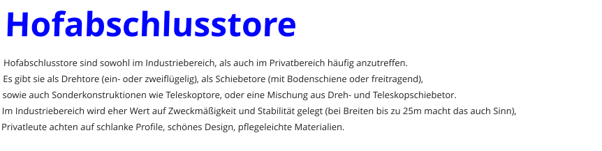 Hofabschlusstore Hofabschlusstore sind sowohl im Industriebereich, als auch im Privatbereich h�ufig anzutreffen. Es gibt sie als Drehtore (ein- oder zweifl�gelig), als Schiebetore (mit Bodenschiene oder freitragend), sowie auch Sonderkonstruktionen wie Teleskoptore, oder eine Mischung aus Dreh- und Teleskopschiebetor. Im Industriebereich wird eher Wert auf Zweckm��igkeit und Stabilit�t gelegt (bei Breiten bis zu 25m macht das auch Sinn), Privatleute achten auf schlanke Profile, sch�nes Design, pflegeleichte Materialien.